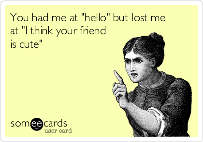 You had me at "hello" but lost me
at "I think your friend
is cute"