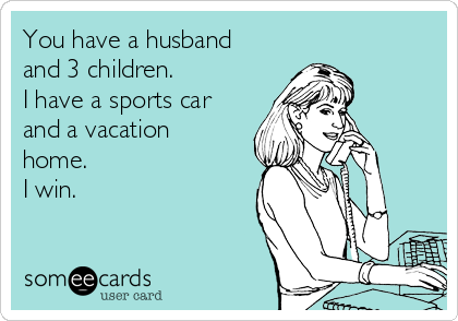 You have a husband
and 3 children. 
I have a sports car
and a vacation
home. 
I win.