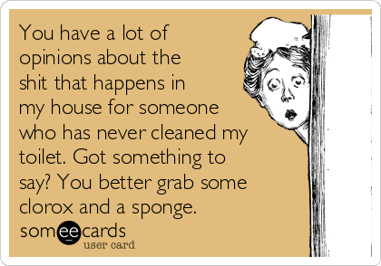 You have a lot of
opinions about the
shit that happens in
my house for someone
who has never cleaned my
toilet. Got something to
say? You better grab some
clorox and a sponge.