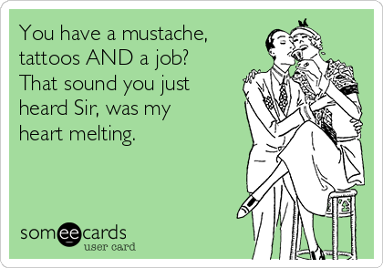 You have a mustache,
tattoos AND a job?
That sound you just
heard Sir, was my 
heart melting.