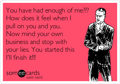 You have had enough of me???
How does it feel when I
pull on you and you.
Now mind your own
business and stop with
your lies. You started this
I'll finish it!!!  