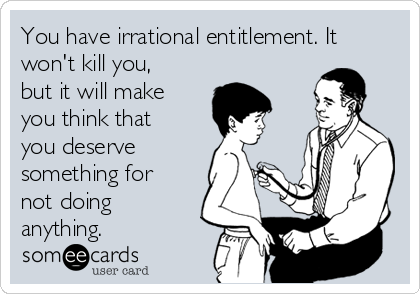 You have irrational entitlement. It
won't kill you,
but it will make
you think that
you deserve
something for
not doing
anything.