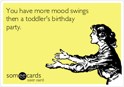 You have more mood swings
then a toddler's birthday
party.