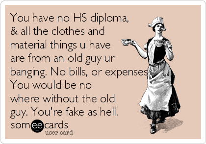 You have no HS diploma,
& all the clothes and
material things u have
are from an old guy ur 
banging. No bills, or expenses.
You would be no
where without the old
guy. You're fake as hell.