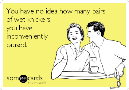 You have no idea how many pairs
of wet knickers
you have
inconveniently
caused.
