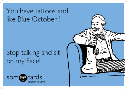 You have tattoos and
like Blue October ! 



Stop talking and sit
on my Face! 