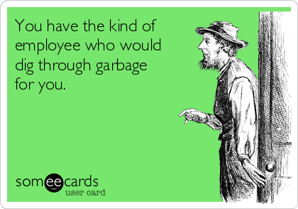 You have the kind of
employee who would
dig through garbage
for you.