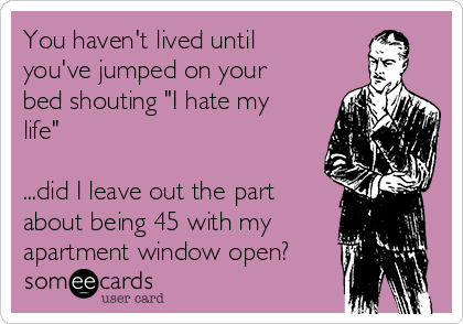You haven't lived until
you've jumped on your
bed shouting "I hate my
life"

...did I leave out the part
about being 45 with my
apartment window open?