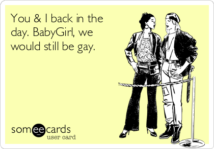 You & I back in the
day. BabyGirl, we
would still be gay.