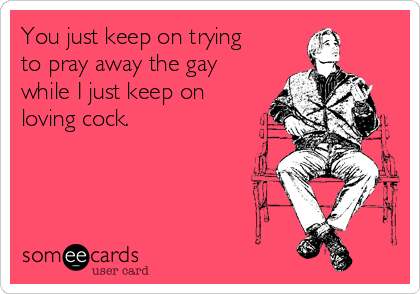 You just keep on trying 
to pray away the gay
while I just keep on
loving cock.