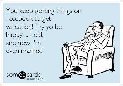 You keep porting things on
Facebook to get
validation! Try yo be
happy ... I did,
and now I'm
even married! 