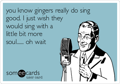you know gingers really do sing
good. I just wish they
would sing with a
little bit more
soul...... oh wait