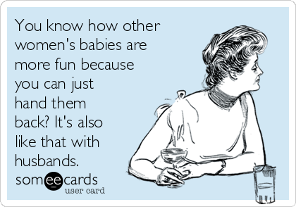 You know how other
women's babies are
more fun because
you can just
hand them
back? It's also
like that with
husbands.