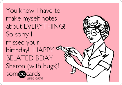 You know I have to
make myself notes
about EVERYTHING! 
So sorry I
missed your
birthday!  HAPPY
BELATED BDAY 
Sharon (with hugs)!