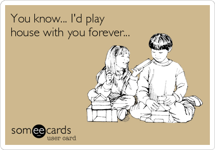 You know... I'd play
house with you forever...