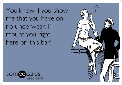You know if you show
me that you have on
no underwear, I'll
mount you right
here on this bar!