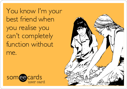 You know I'm your
best friend when
you realise you
can't completely
function without
me.