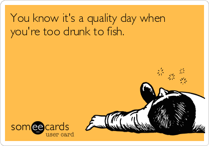 You know it's a quality day when
you're too drunk to fish.