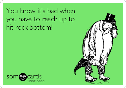 You know it's bad when
you have to reach up to
hit rock bottom!