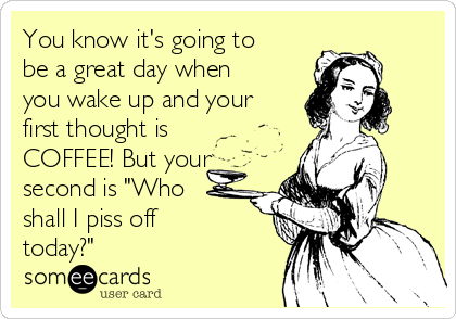 You know it's going to
be a great day when
you wake up and your
first thought is
COFFEE! But your
second is "Who
shall I piss off
today?"