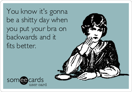 You know it's gonna
be a shitty day when
you put your bra on 
backwards and it
fits better.