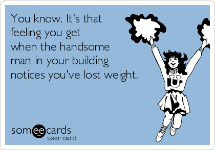 You know. It's that
feeling you get
when the handsome
man in your building
notices you've lost weight.