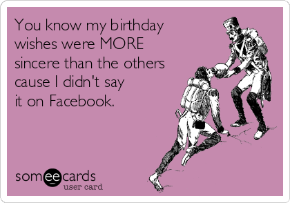 You know my birthday 
wishes were MORE 
sincere than the others 
cause I didn't say 
it on Facebook.

