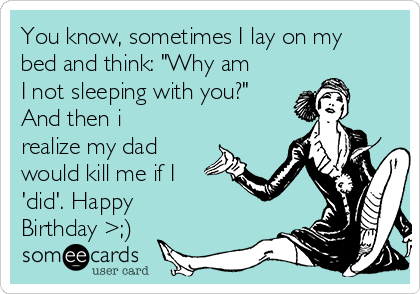 You know, sometimes I lay on my
bed and think: "Why am
I not sleeping with you?"
And then i
realize my dad
would kill me if I
'did'. Happy
Birthday >;)