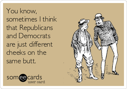 You know,
sometimes I think
that Republicans
and Democrats
are just different
cheeks on the
same butt.