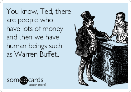 You know, Ted, there
are people who
have lots of money
and then we have
human beings such
as Warren Buffet..
