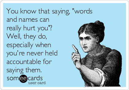 You know that saying, "words
and names can
really hurt you"? 
Well, they do,
especially when
you're never held
accountable for
saying them.