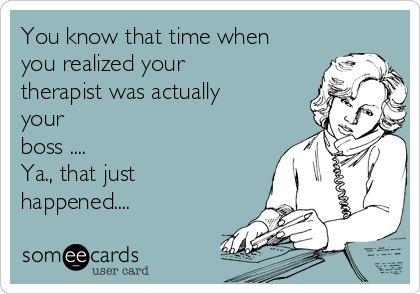 You know that time when
you realized your
therapist was actually
your 
boss ....
Ya., that just
happened....