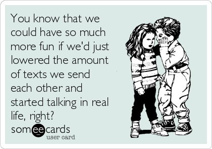 You know that we
could have so much
more fun if we'd just
lowered the amount
of texts we send
each other and
started talking in real
life, right?