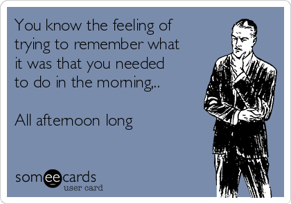 You know the feeling of
trying to remember what
it was that you needed
to do in the morning,..

All afternoon long