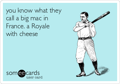 you know what they
call a big mac in
France. a Royale
with cheese 