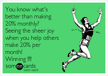 You know what's
better than making
20% monthly?
Seeing the sheer joy
when you help others
make 20% per
month! 
Winning !!!!