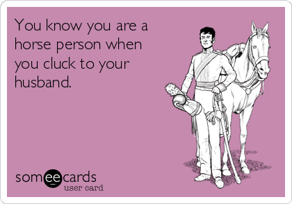 You know you are a
horse person when
you cluck to your
husband.
