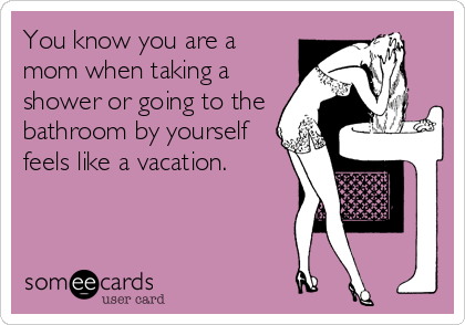 You know you are a
mom when taking a
shower or going to the
bathroom by yourself
feels like a vacation.