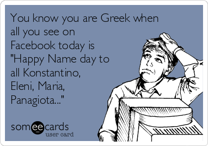 You know you are Greek when
all you see on
Facebook today is
"Happy Name day to
all Konstantino,
Eleni, Maria,
Panagiota..."
