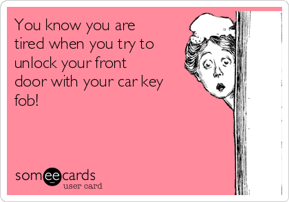You know you are
tired when you try to
unlock your front
door with your car key
fob!