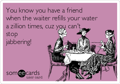 You know you have a friend
when the waiter refills your water
a zillion times, cuz you can't
stop
jabbering!