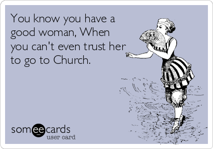 You know you have a
good woman, When
you can't even trust her
to go to Church.