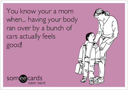 You know your a mom
when... having your body
ran over by a bunch of
cars actually feels
good!