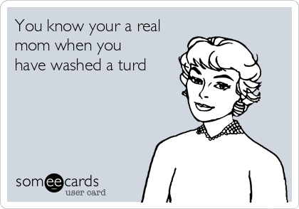 You know your a real
mom when you
have washed a turd