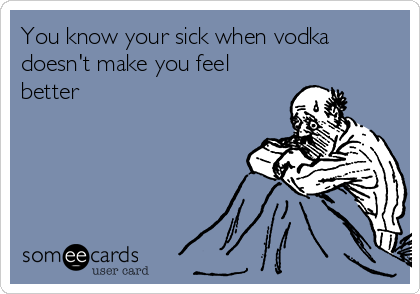 You know your sick when vodka
doesn't make you feel
better