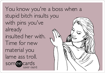 You know you're a boss when a
stupid bitch insults you
with pins you've
already
insulted her with.
Time for new
material you
lame ass troll.
