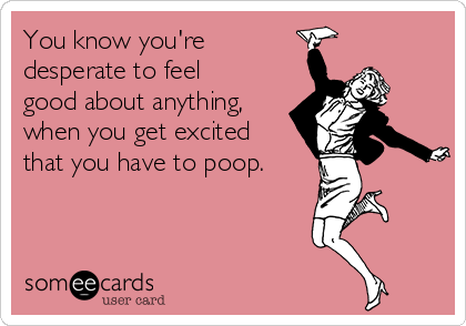 You know you're
desperate to feel
good about anything,
when you get excited
that you have to poop.