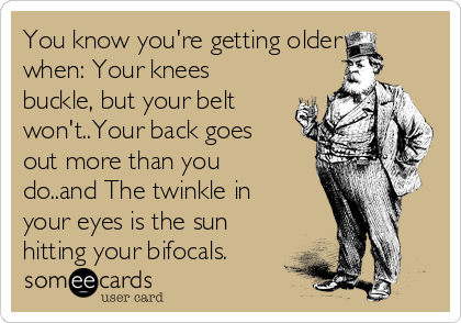 You know you're getting older
when: Your knees
buckle, but your belt
won't..Your back goes
out more than you
do..and The twinkle in
your eyes is the sun
hitting your bifocals.