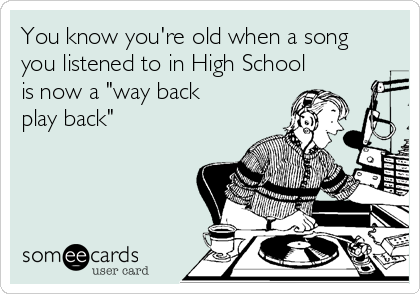 You know you're old when a song
you listened to in High School
is now a "way back
play back"