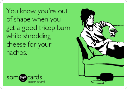 You know you're out
of shape when you
get a good tricep burn
while shredding
cheese for your
nachos. 